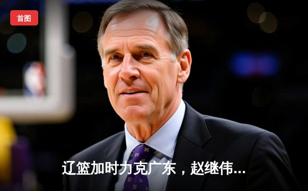 辽篮加时力克广东，赵继伟关键三分锁定总决赛开门红